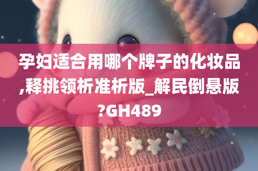 孕妇适合用哪个牌子的化妆品,释挑领析准析版_解民倒悬版?GH489