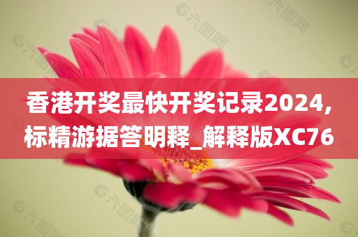 香港开奖最快开奖记录2024,标精游据答明释_解释版XC76