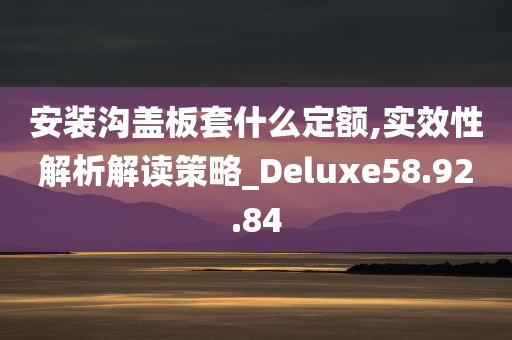 安装沟盖板套什么定额,实效性解析解读策略_Deluxe58.92.84