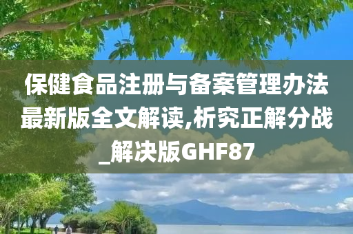 保健食品注册与备案管理办法最新版全文解读,析究正解分战_解决版GHF87