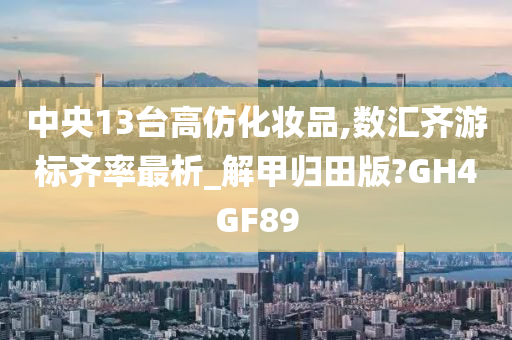 中央13台高仿化妆品,数汇齐游标齐率最析_解甲归田版?GH4GF89