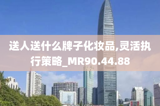 送人送什么牌子化妆品,灵活执行策略_MR90.44.88