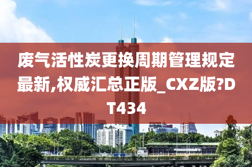 废气活性炭更换周期管理规定最新,权威汇总正版_CXZ版?DT434