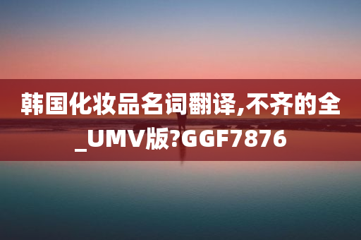 韩国化妆品名词翻译,不齐的全_UMV版?GGF7876