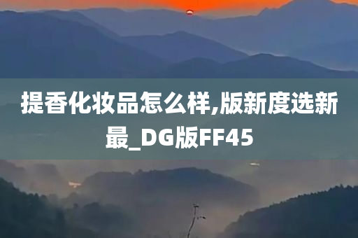 提香化妆品怎么样,版新度选新最_DG版FF45