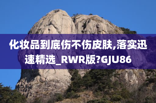 化妆品到底伤不伤皮肤,落实迅速精选_RWR版?GJU86