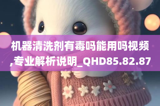 机器清洗剂有毒吗能用吗视频,专业解析说明_QHD85.82.87