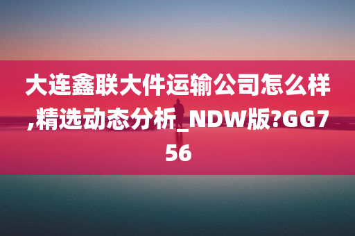 大连鑫联大件运输公司怎么样,精选动态分析_NDW版?GG756