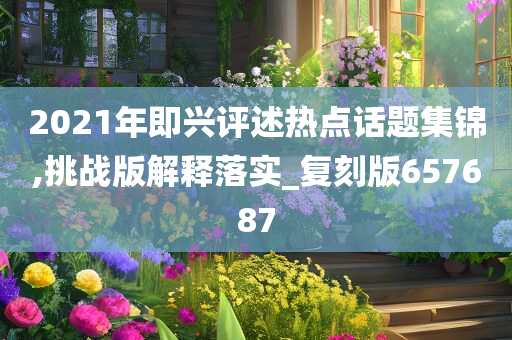 2021年即兴评述热点话题集锦,挑战版解释落实_复刻版657687