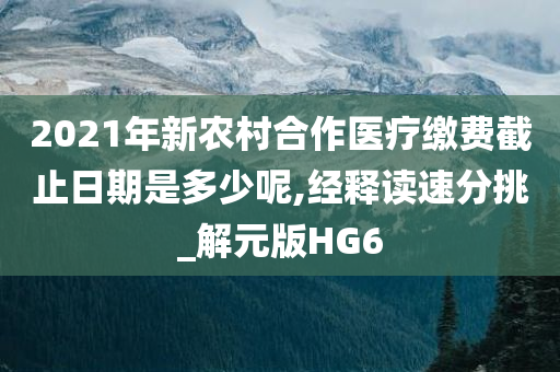 2021年新农村合作医疗缴费截止日期是多少呢,经释读速分挑_解元版HG6