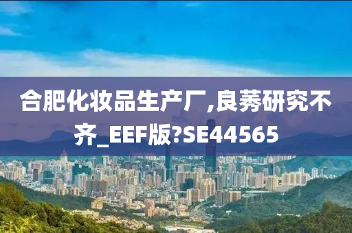 合肥化妆品生产厂,良莠研究不齐_EEF版?SE44565