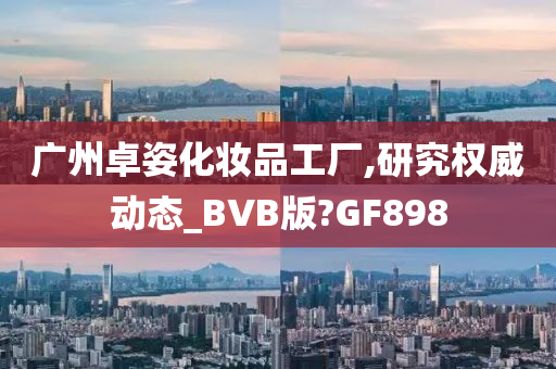 广州卓姿化妆品工厂,研究权威动态_BVB版?GF898