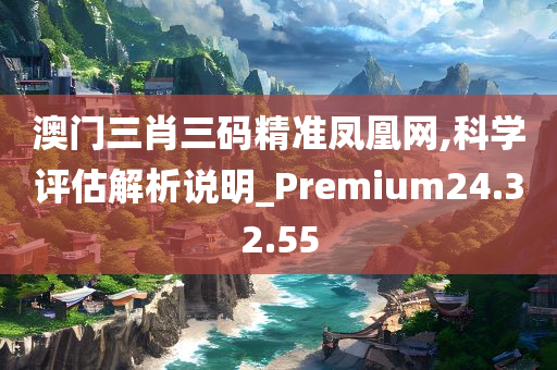 澳门三肖三码精准凤凰网,科学评估解析说明_Premium24.32.55