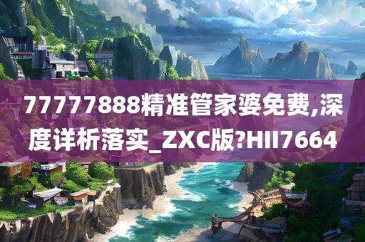 77777888精准管家婆免费,深度详析落实_ZXC版?HII7664