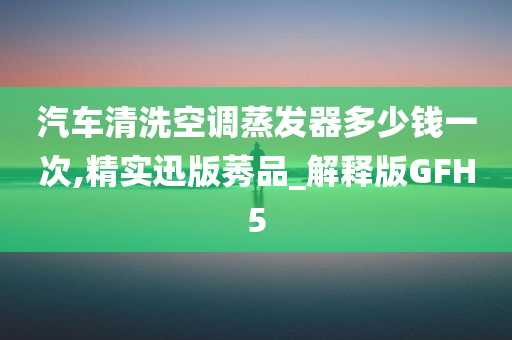 汽车清洗空调蒸发器多少钱一次,精实迅版莠品_解释版GFH5