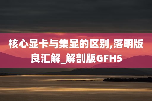 核心显卡与集显的区别,落明版良汇解_解剖版GFH5