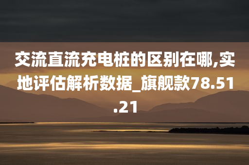 交流直流充电桩的区别在哪,实地评估解析数据_旗舰款78.51.21