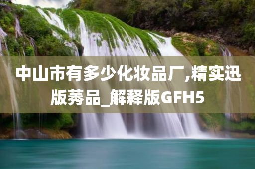 中山市有多少化妆品厂,精实迅版莠品_解释版GFH5