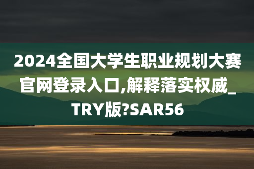 2024全国大学生职业规划大赛官网登录入口,解释落实权威_TRY版?SAR56