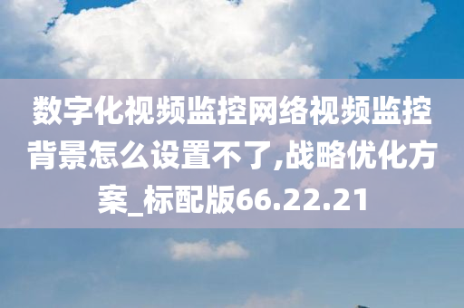 数字化视频监控网络视频监控背景怎么设置不了,战略优化方案_标配版66.22.21