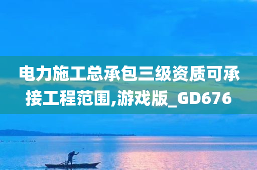 电力施工总承包三级资质可承接工程范围,游戏版_GD676