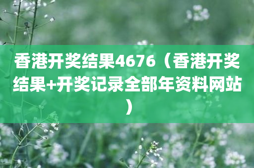 香港开奖结果4676（香港开奖结果+开奖记录全部年资料网站）