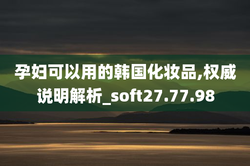 孕妇可以用的韩国化妆品,权威说明解析_soft27.77.98