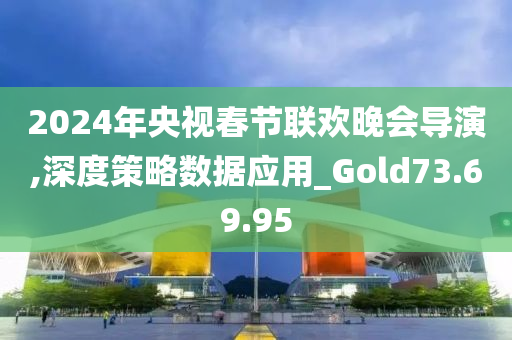 2024年央视春节联欢晚会导演,深度策略数据应用_Gold73.69.95