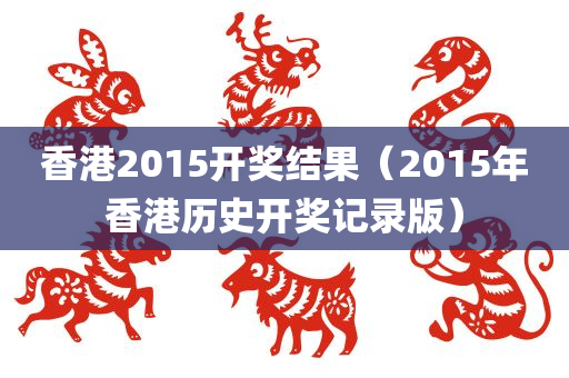 香港2015开奖结果（2015年香港历史开奖记录版）