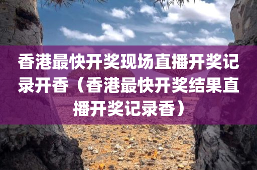 香港最快开奖现场直播开奖记录开香（香港最快开奖结果直播开奖记录香）