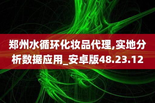 郑州水循环化妆品代理,实地分析数据应用_安卓版48.23.12