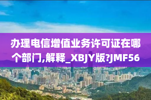 办理电信增值业务许可证在哪个部门,解释_XBJY版?JMF56