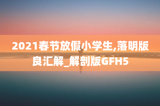 2021春节放假小学生,落明版良汇解_解剖版GFH5