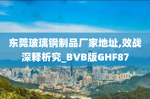 东莞玻璃钢制品厂家地址,效战深释析究_BVB版GHF87