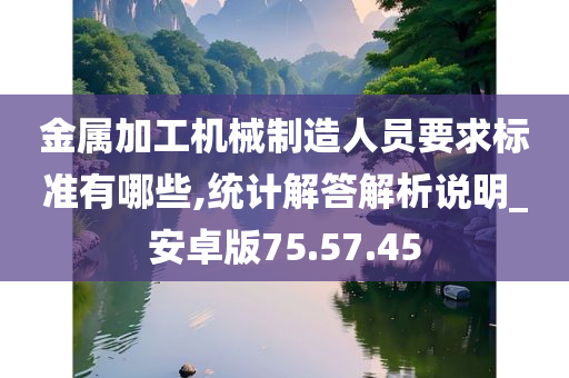 金属加工机械制造人员要求标准有哪些,统计解答解析说明_安卓版75.57.45