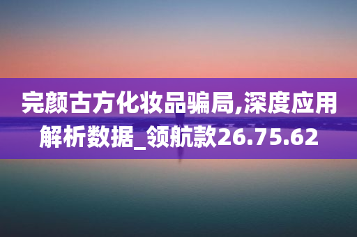 完颜古方化妆品骗局,深度应用解析数据_领航款26.75.62