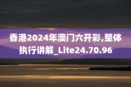 香港2024年澳门六开彩,整体执行讲解_Lite24.70.96