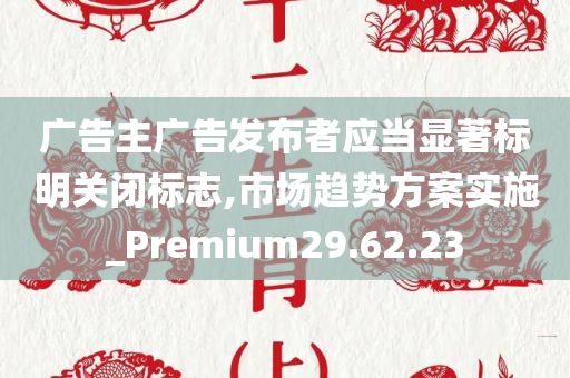 广告主广告发布者应当显著标明关闭标志,市场趋势方案实施_Premium29.62.23