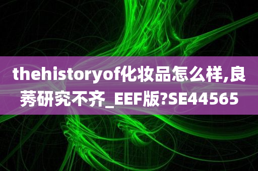 thehistoryof化妆品怎么样,良莠研究不齐_EEF版?SE44565