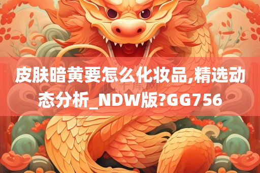 皮肤暗黄要怎么化妆品,精选动态分析_NDW版?GG756