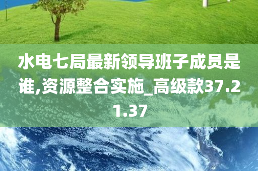 水电七局最新领导班子成员是谁,资源整合实施_高级款37.21.37