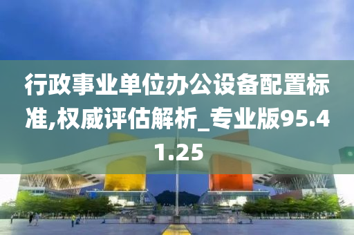 行政事业单位办公设备配置标准,权威评估解析_专业版95.41.25