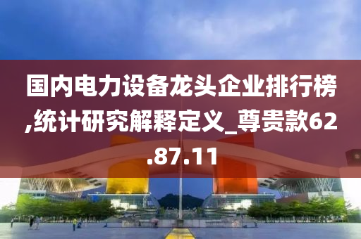 国内电力设备龙头企业排行榜,统计研究解释定义_尊贵款62.87.11