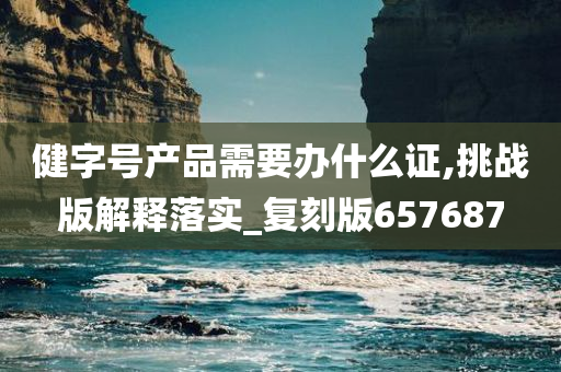 健字号产品需要办什么证,挑战版解释落实_复刻版657687