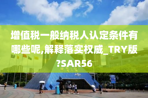 增值税一般纳税人认定条件有哪些呢,解释落实权威_TRY版?SAR56