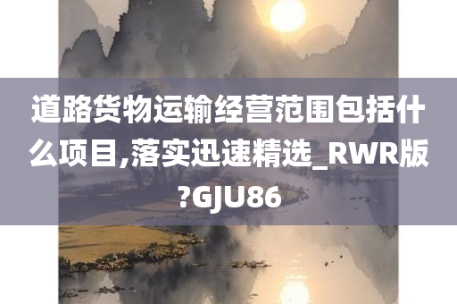 道路货物运输经营范围包括什么项目,落实迅速精选_RWR版?GJU86