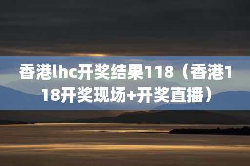 香港lhc开奖结果118（香港118开奖现场+开奖直播）