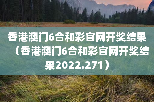 香港澳门6合和彩官网开奖结果（香港澳门6合和彩官网开奖结果2022.271）