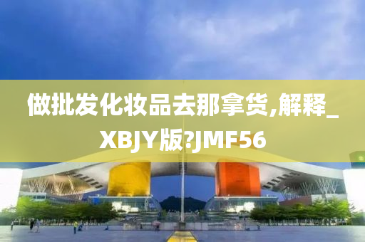 做批发化妆品去那拿货,解释_XBJY版?JMF56