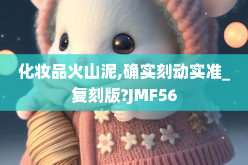 化妆品火山泥,确实刻动实准_复刻版?JMF56